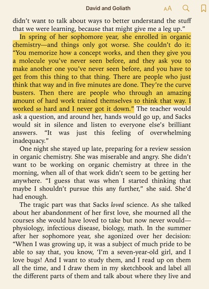 Quote from David and Goliath "In spring of her sophomore year, she enrolled in organic chemistry—and things only got worse. She couldn't do it: "You memorize how a concept works, and then they give you a molecule you've never seen before, and they ask you to make another one you've never seen before, and you have to get from this thing to that thing. There are people who just think that way and in five minutes are done. They're the curve busters. Then there are people who through an amazing amount of hard work trained themselves to think that way. I worked so hard and I never got it down."